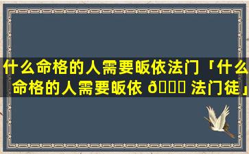 什么命格的人需要皈依法门「什么命格的人需要皈依 🐈 法门徒」